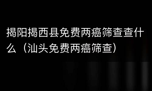 揭阳揭西县免费两癌筛查查什么（汕头免费两癌筛查）