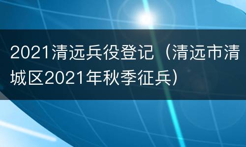 2021清远兵役登记（清远市清城区2021年秋季征兵）