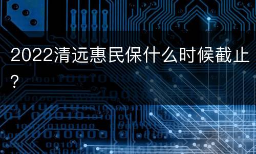 2022清远惠民保什么时候截止？