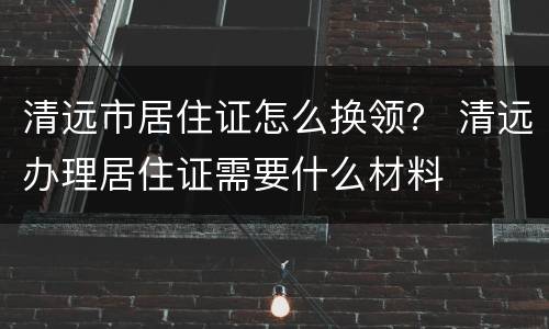 清远市居住证怎么换领？ 清远办理居住证需要什么材料