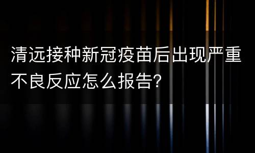 清远接种新冠疫苗后出现严重不良反应怎么报告？