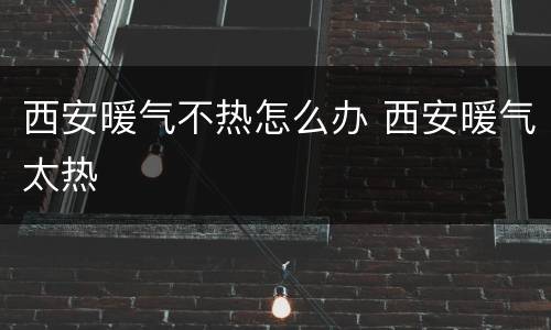 西安暖气不热怎么办 西安暖气太热