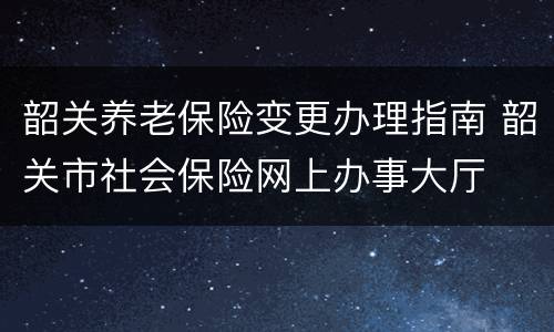 韶关养老保险变更办理指南 韶关市社会保险网上办事大厅