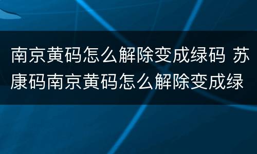 南京黄码怎么解除变成绿码 苏康码南京黄码怎么解除变成绿码