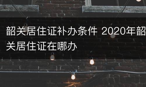 韶关居住证补办条件 2020年韶关居住证在哪办