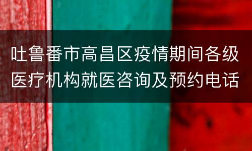 吐鲁番市高昌区疫情期间各级医疗机构就医咨询及预约电话
