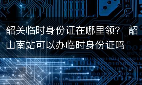 韶关临时身份证在哪里领？ 韶山南站可以办临时身份证吗