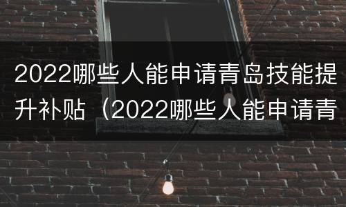 2022哪些人能申请青岛技能提升补贴（2022哪些人能申请青岛技能提升补贴呢）