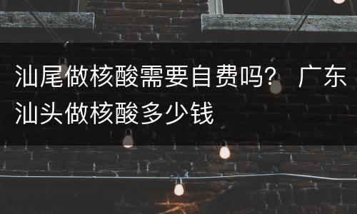 汕尾做核酸需要自费吗？ 广东汕头做核酸多少钱