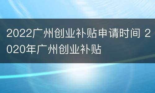 2022广州创业补贴申请时间 2020年广州创业补贴