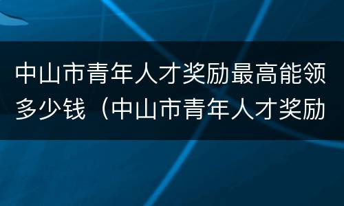 中山市青年人才奖励最高能领多少钱（中山市青年人才奖励金）