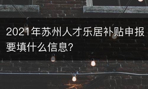 2021年苏州人才乐居补贴申报要填什么信息？