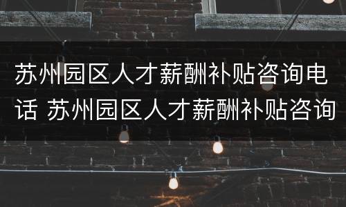 苏州园区人才薪酬补贴咨询电话 苏州园区人才薪酬补贴咨询电话是多少