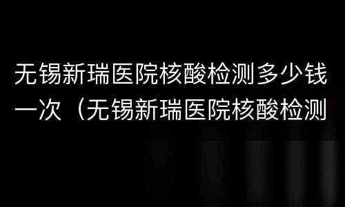 无锡新瑞医院核酸检测多少钱一次（无锡新瑞医院核酸检测多久出结果）