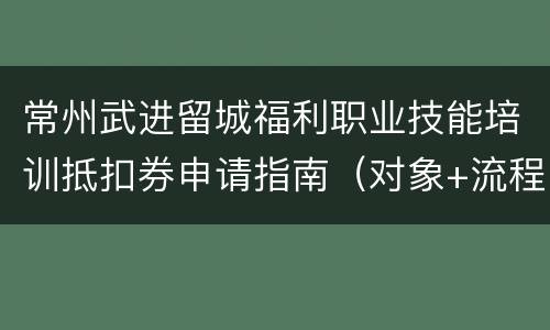 常州武进留城福利职业技能培训抵扣券申请指南（对象+流程）
