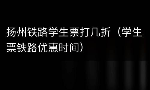 扬州铁路学生票打几折（学生票铁路优惠时间）