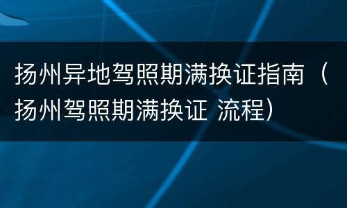 扬州异地驾照期满换证指南（扬州驾照期满换证 流程）