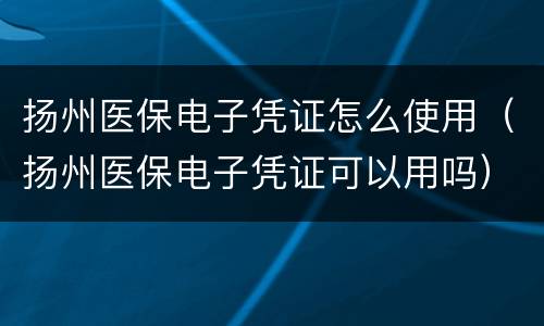 扬州医保电子凭证怎么使用（扬州医保电子凭证可以用吗）