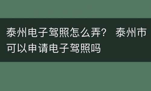 泰州电子驾照怎么弄？ 泰州市可以申请电子驾照吗