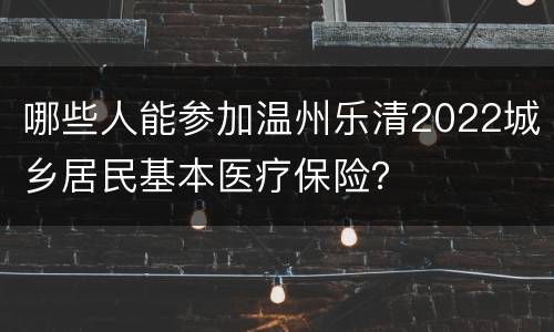 哪些人能参加温州乐清2022城乡居民基本医疗保险？