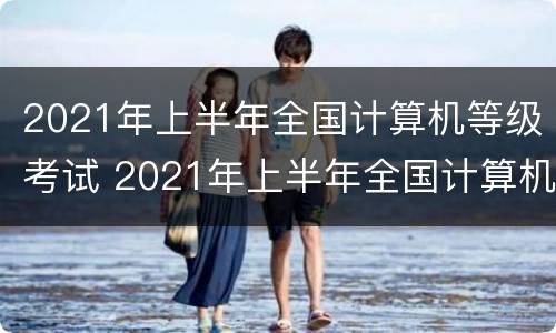 2021年上半年全国计算机等级考试 2021年上半年全国计算机等级考试时间