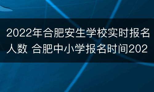 2022年合肥安生学校实时报名人数 合肥中小学报名时间2021
