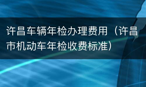 许昌车辆年检办理费用（许昌市机动车年检收费标准）