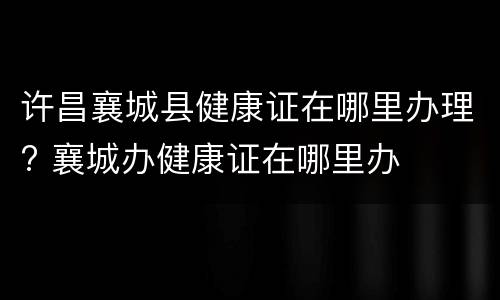 许昌襄城县健康证在哪里办理? 襄城办健康证在哪里办