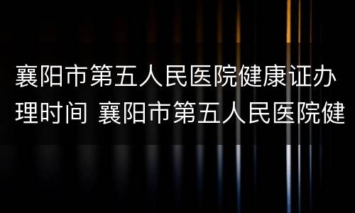 襄阳市第五人民医院健康证办理时间 襄阳市第五人民医院健康证办理时间表