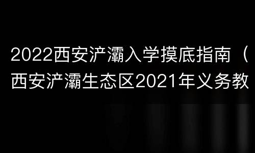 2022西安浐灞入学摸底指南（西安浐灞生态区2021年义务教育招生入学工作实施方案）