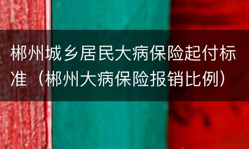郴州城乡居民大病保险起付标准（郴州大病保险报销比例）