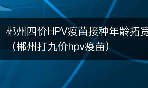 郴州四价HPV疫苗接种年龄拓宽（郴州打九价hpv疫苗）