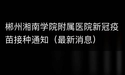 郴州湘南学院附属医院新冠疫苗接种通知（最新消息）