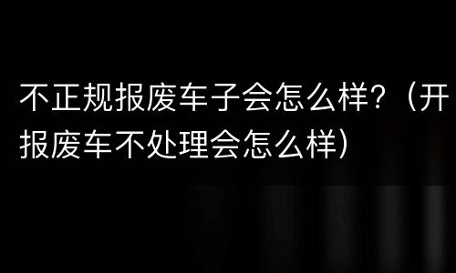 不正规报废车子会怎么样?（开报废车不处理会怎么样）