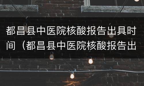 都昌县中医院核酸报告出具时间（都昌县中医院核酸报告出具时间是几点）