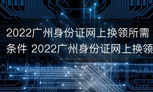 2022广州身份证网上换领所需条件 2022广州身份证网上换领所需条件是什么
