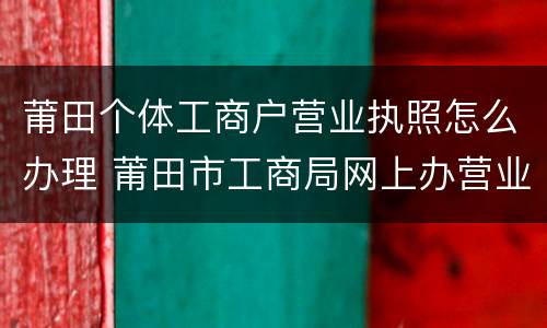 莆田个体工商户营业执照怎么办理 莆田市工商局网上办营业执照