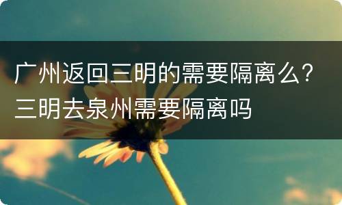广州返回三明的需要隔离么? 三明去泉州需要隔离吗