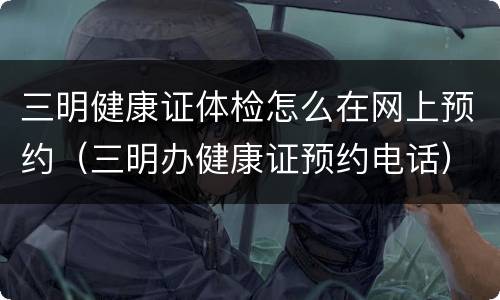 三明健康证体检怎么在网上预约（三明办健康证预约电话）