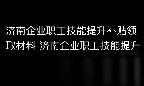 济南企业职工技能提升补贴领取材料 济南企业职工技能提升补贴领取材料要求