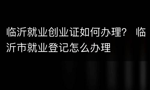 临沂就业创业证如何办理？ 临沂市就业登记怎么办理
