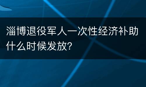 淄博退役军人一次性经济补助什么时候发放？