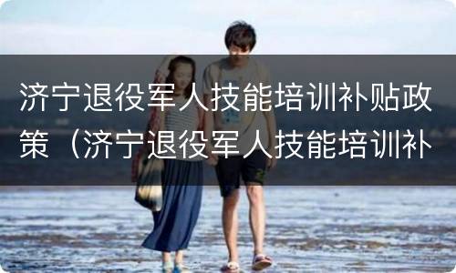 济宁退役军人技能培训补贴政策（济宁退役军人技能培训补贴政策最新）