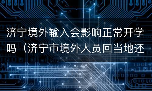 济宁境外输入会影响正常开学吗（济宁市境外人员回当地还需要隔离吗）