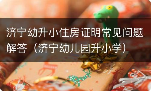 济宁幼升小住房证明常见问题解答（济宁幼儿园升小学）