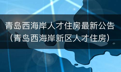 青岛西海岸人才住房最新公告（青岛西海岸新区人才住房）