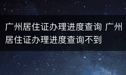 广州居住证办理进度查询 广州居住证办理进度查询不到