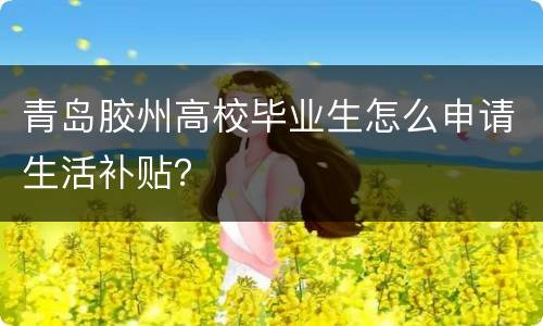 青岛胶州高校毕业生怎么申请生活补贴？