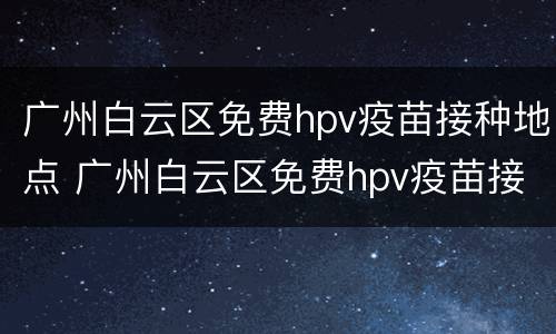 广州白云区免费hpv疫苗接种地点 广州白云区免费hpv疫苗接种地点