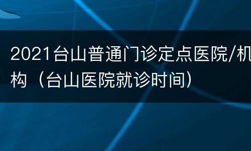 2021台山普通门诊定点医院/机构（台山医院就诊时间）